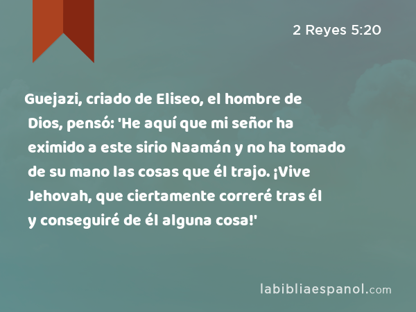 Guejazi, criado de Eliseo, el hombre de Dios, pensó: 'He aquí que mi señor ha eximido a este sirio Naamán y no ha tomado de su mano las cosas que él trajo. ¡Vive Jehovah, que ciertamente correré tras él y conseguiré de él alguna cosa!' - 2 Reyes 5:20