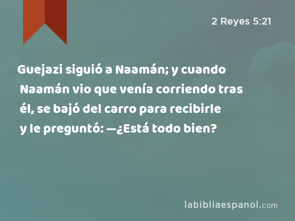 Guejazi siguió a Naamán; y cuando Naamán vio que venía corriendo tras él, se bajó del carro para recibirle y le preguntó: —¿Está todo bien? - 2 Reyes 5:21