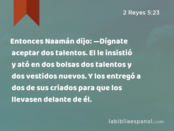 Entonces Naamán dijo: —Dígnate aceptar dos talentos. El le insistió y ató en dos bolsas dos talentos y dos vestidos nuevos. Y los entregó a dos de sus criados para que los llevasen delante de él. - 2 Reyes 5:23