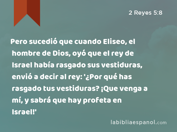 Pero sucedió que cuando Eliseo, el hombre de Dios, oyó que el rey de Israel había rasgado sus vestiduras, envió a decir al rey: '¿Por qué has rasgado tus vestiduras? ¡Que venga a mí, y sabrá que hay profeta en Israel!' - 2 Reyes 5:8