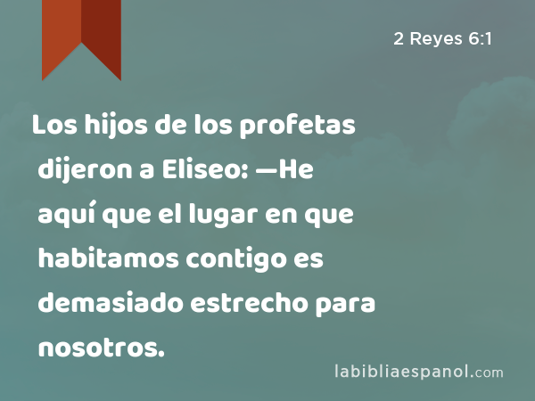 Los hijos de los profetas dijeron a Eliseo: —He aquí que el lugar en que habitamos contigo es demasiado estrecho para nosotros. - 2 Reyes 6:1