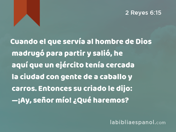 Cuando el que servía al hombre de Dios madrugó para partir y salió, he aquí que un ejército tenía cercada la ciudad con gente de a caballo y carros. Entonces su criado le dijo: —¡Ay, señor mío! ¿Qué haremos? - 2 Reyes 6:15