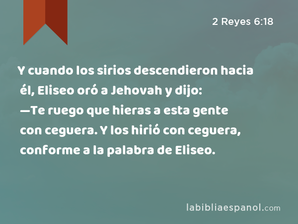 Y cuando los sirios descendieron hacia él, Eliseo oró a Jehovah y dijo: —Te ruego que hieras a esta gente con ceguera. Y los hirió con ceguera, conforme a la palabra de Eliseo. - 2 Reyes 6:18