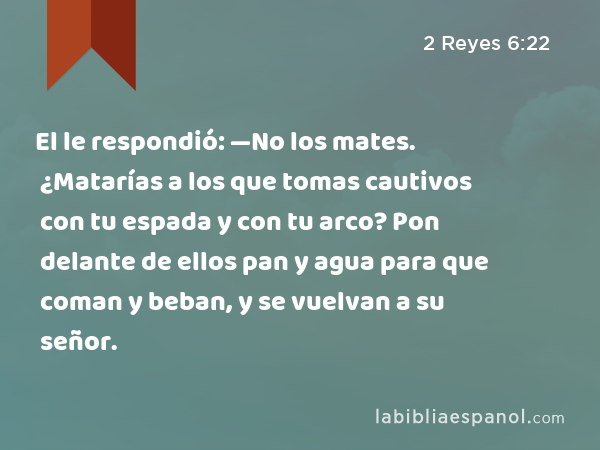 El le respondió: —No los mates. ¿Matarías a los que tomas cautivos con tu espada y con tu arco? Pon delante de ellos pan y agua para que coman y beban, y se vuelvan a su señor. - 2 Reyes 6:22