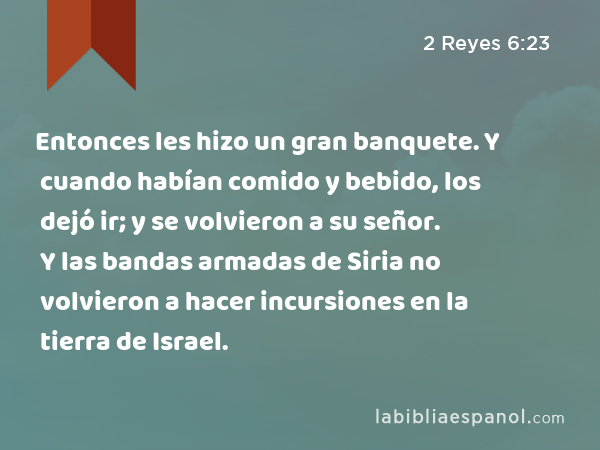 Entonces les hizo un gran banquete. Y cuando habían comido y bebido, los dejó ir; y se volvieron a su señor. Y las bandas armadas de Siria no volvieron a hacer incursiones en la tierra de Israel. - 2 Reyes 6:23