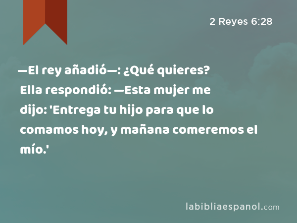 —El rey añadió—: ¿Qué quieres? Ella respondió: —Esta mujer me dijo: 'Entrega tu hijo para que lo comamos hoy, y mañana comeremos el mío.' - 2 Reyes 6:28