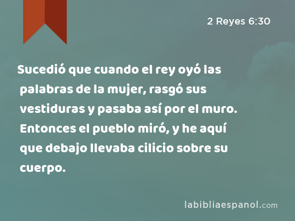 Sucedió que cuando el rey oyó las palabras de la mujer, rasgó sus vestiduras y pasaba así por el muro. Entonces el pueblo miró, y he aquí que debajo llevaba cilicio sobre su cuerpo. - 2 Reyes 6:30