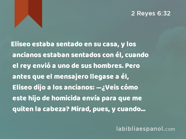 Eliseo estaba sentado en su casa, y los ancianos estaban sentados con él, cuando el rey envió a uno de sus hombres. Pero antes que el mensajero llegase a él, Eliseo dijo a los ancianos: —¿Veis cómo este hijo de homicida envía para que me quiten la cabeza? Mirad, pues, y cuando llegue el mensajero, cerrad la puerta e impedidle la entrada. ¿No se oye tras él el ruido de los pasos de su señor? - 2 Reyes 6:32