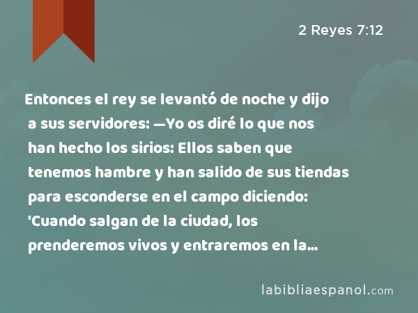 Entonces el rey se levantó de noche y dijo a sus servidores: —Yo os diré lo que nos han hecho los sirios: Ellos saben que tenemos hambre y han salido de sus tiendas para esconderse en el campo diciendo: 'Cuando salgan de la ciudad, los prenderemos vivos y entraremos en la ciudad.' - 2 Reyes 7:12