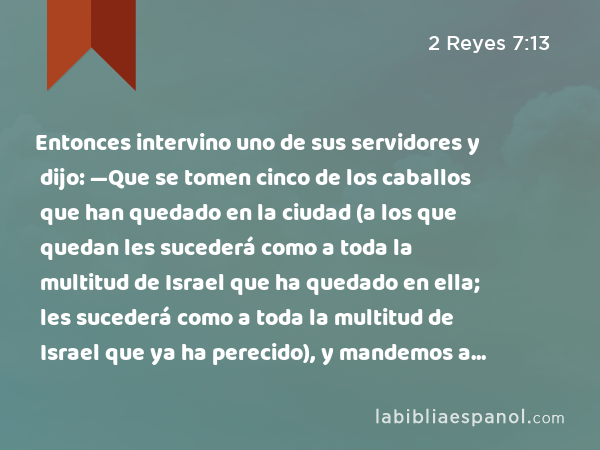 Entonces intervino uno de sus servidores y dijo: —Que se tomen cinco de los caballos que han quedado en la ciudad (a los que quedan les sucederá como a toda la multitud de Israel que ha quedado en ella; les sucederá como a toda la multitud de Israel que ya ha perecido), y mandemos a ver. - 2 Reyes 7:13