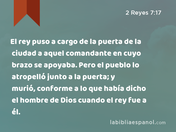 El rey puso a cargo de la puerta de la ciudad a aquel comandante en cuyo brazo se apoyaba. Pero el pueblo lo atropelló junto a la puerta; y murió, conforme a lo que había dicho el hombre de Dios cuando el rey fue a él. - 2 Reyes 7:17