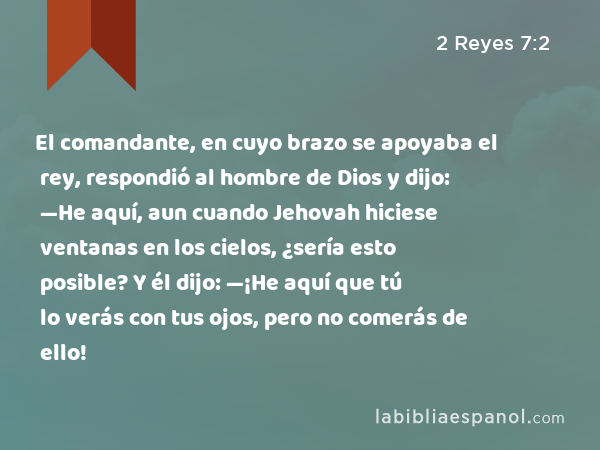 El comandante, en cuyo brazo se apoyaba el rey, respondió al hombre de Dios y dijo: —He aquí, aun cuando Jehovah hiciese ventanas en los cielos, ¿sería esto posible? Y él dijo: —¡He aquí que tú lo verás con tus ojos, pero no comerás de ello! - 2 Reyes 7:2