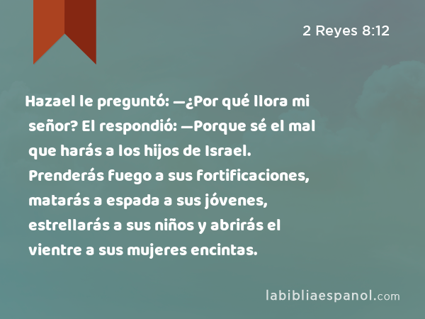 Hazael le preguntó: —¿Por qué llora mi señor? El respondió: —Porque sé el mal que harás a los hijos de Israel. Prenderás fuego a sus fortificaciones, matarás a espada a sus jóvenes, estrellarás a sus niños y abrirás el vientre a sus mujeres encintas. - 2 Reyes 8:12