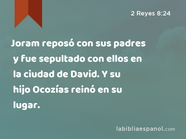 Joram reposó con sus padres y fue sepultado con ellos en la ciudad de David. Y su hijo Ocozías reinó en su lugar. - 2 Reyes 8:24