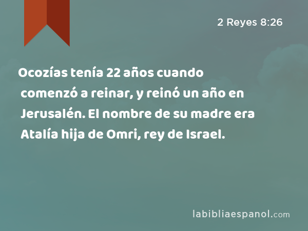 Ocozías tenía 22 años cuando comenzó a reinar, y reinó un año en Jerusalén. El nombre de su madre era Atalía hija de Omri, rey de Israel. - 2 Reyes 8:26