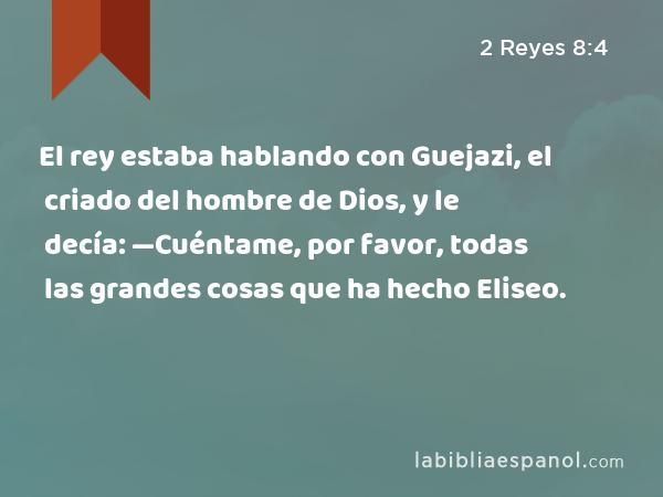 El rey estaba hablando con Guejazi, el criado del hombre de Dios, y le decía: —Cuéntame, por favor, todas las grandes cosas que ha hecho Eliseo. - 2 Reyes 8:4