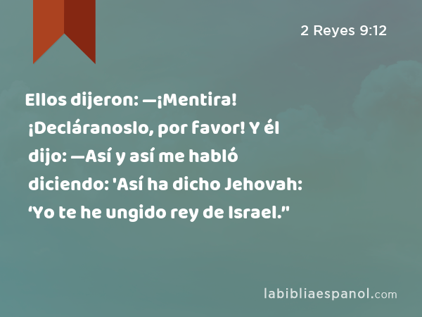 Ellos dijeron: —¡Mentira! ¡Decláranoslo, por favor! Y él dijo: —Así y así me habló diciendo: 'Así ha dicho Jehovah: ‘Yo te he ungido rey de Israel.’' - 2 Reyes 9:12