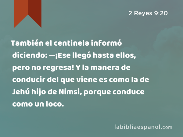 También el centinela informó diciendo: —¡Ese llegó hasta ellos, pero no regresa! Y la manera de conducir del que viene es como la de Jehú hijo de Nimsi, porque conduce como un loco. - 2 Reyes 9:20