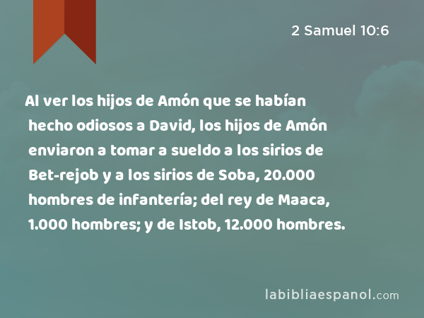 Al ver los hijos de Amón que se habían hecho odiosos a David, los hijos de Amón enviaron a tomar a sueldo a los sirios de Bet-rejob y a los sirios de Soba, 20.000 hombres de infantería; del rey de Maaca, 1.000 hombres; y de Istob, 12.000 hombres. - 2 Samuel 10:6