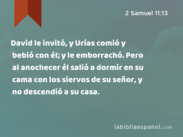 David le invitó, y Urías comió y bebió con él; y le emborrachó. Pero al anochecer él salió a dormir en su cama con los siervos de su señor, y no descendió a su casa. - 2 Samuel 11:13