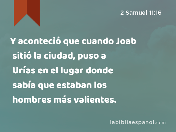 Y aconteció que cuando Joab sitió la ciudad, puso a Urías en el lugar donde sabía que estaban los hombres más valientes. - 2 Samuel 11:16