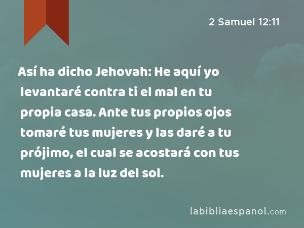 Así ha dicho Jehovah: He aquí yo levantaré contra ti el mal en tu propia casa. Ante tus propios ojos tomaré tus mujeres y las daré a tu prójimo, el cual se acostará con tus mujeres a la luz del sol. - 2 Samuel 12:11