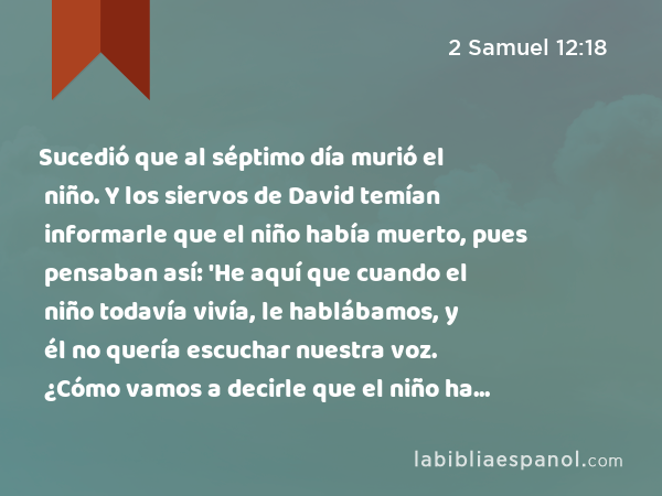 Sucedió que al séptimo día murió el niño. Y los siervos de David temían informarle que el niño había muerto, pues pensaban así: 'He aquí que cuando el niño todavía vivía, le hablábamos, y él no quería escuchar nuestra voz. ¿Cómo vamos a decirle que el niño ha muerto? ¡Puede hacer algo malo!' - 2 Samuel 12:18