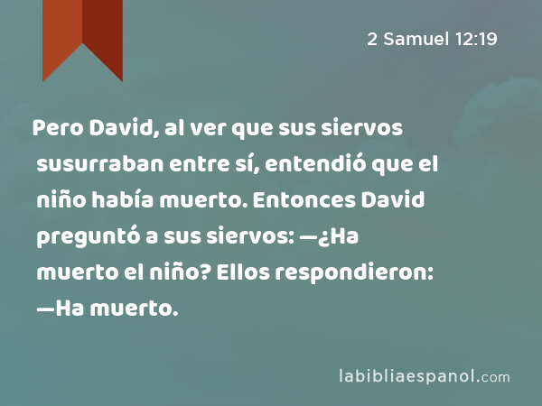 Pero David, al ver que sus siervos susurraban entre sí, entendió que el niño había muerto. Entonces David preguntó a sus siervos: —¿Ha muerto el niño? Ellos respondieron: —Ha muerto. - 2 Samuel 12:19