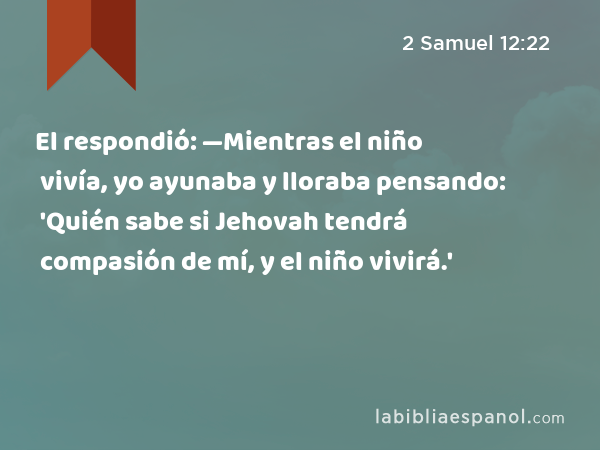 El respondió: —Mientras el niño vivía, yo ayunaba y lloraba pensando: 'Quién sabe si Jehovah tendrá compasión de mí, y el niño vivirá.' - 2 Samuel 12:22