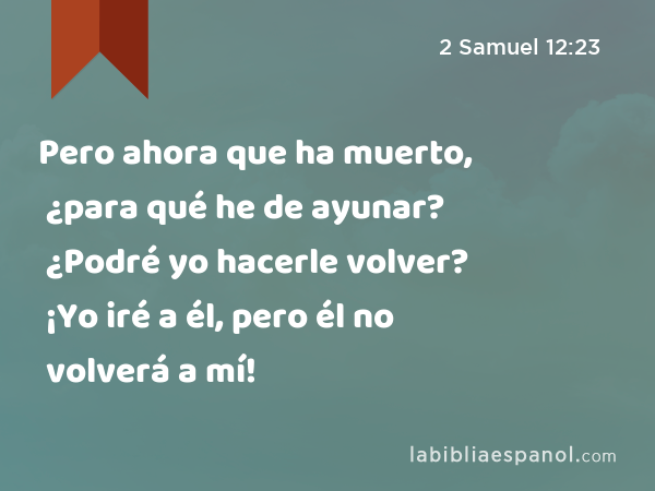 Pero ahora que ha muerto, ¿para qué he de ayunar? ¿Podré yo hacerle volver? ¡Yo iré a él, pero él no volverá a mí! - 2 Samuel 12:23