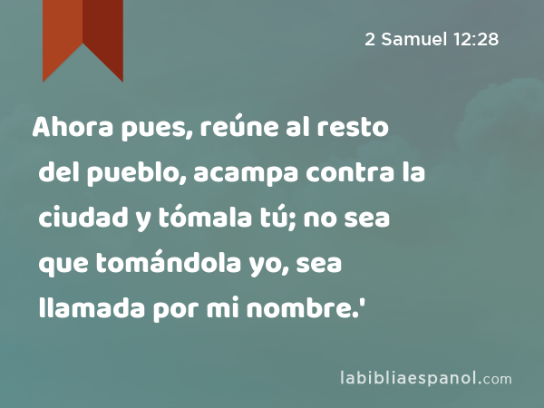 Ahora pues, reúne al resto del pueblo, acampa contra la ciudad y tómala tú; no sea que tomándola yo, sea llamada por mi nombre.' - 2 Samuel 12:28