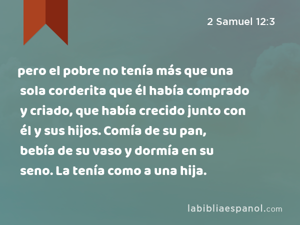 pero el pobre no tenía más que una sola corderita que él había comprado y criado, que había crecido junto con él y sus hijos. Comía de su pan, bebía de su vaso y dormía en su seno. La tenía como a una hija. - 2 Samuel 12:3