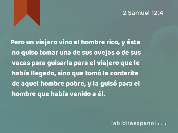 Pero un viajero vino al hombre rico, y éste no quiso tomar una de sus ovejas o de sus vacas para guisarla para el viajero que le había llegado, sino que tomó la corderita de aquel hombre pobre, y la guisó para el hombre que había venido a él. - 2 Samuel 12:4