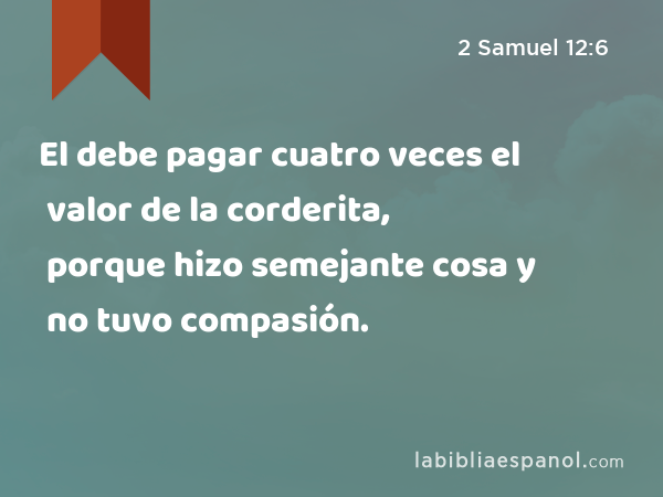 El debe pagar cuatro veces el valor de la corderita, porque hizo semejante cosa y no tuvo compasión. - 2 Samuel 12:6