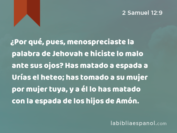 ¿Por qué, pues, menospreciaste la palabra de Jehovah e hiciste lo malo ante sus ojos? Has matado a espada a Urías el heteo; has tomado a su mujer por mujer tuya, y a él lo has matado con la espada de los hijos de Amón. - 2 Samuel 12:9