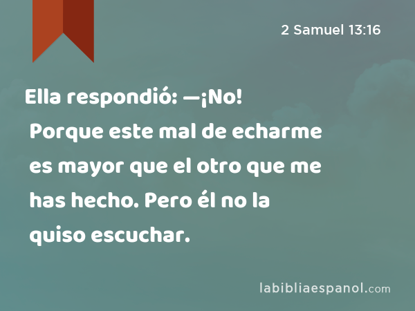 Ella respondió: —¡No! Porque este mal de echarme es mayor que el otro que me has hecho. Pero él no la quiso escuchar. - 2 Samuel 13:16