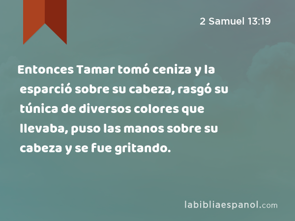 Entonces Tamar tomó ceniza y la esparció sobre su cabeza, rasgó su túnica de diversos colores que llevaba, puso las manos sobre su cabeza y se fue gritando. - 2 Samuel 13:19