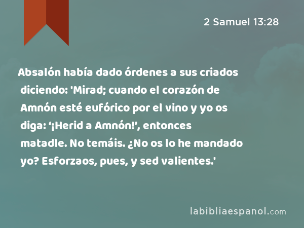 Absalón había dado órdenes a sus criados diciendo: 'Mirad; cuando el corazón de Amnón esté eufórico por el vino y yo os diga: ‘¡Herid a Amnón!’, entonces matadle. No temáis. ¿No os lo he mandado yo? Esforzaos, pues, y sed valientes.' - 2 Samuel 13:28