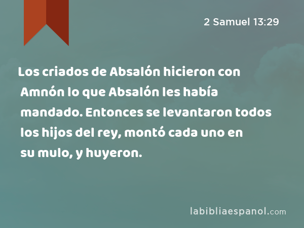 Los criados de Absalón hicieron con Amnón lo que Absalón les había mandado. Entonces se levantaron todos los hijos del rey, montó cada uno en su mulo, y huyeron. - 2 Samuel 13:29