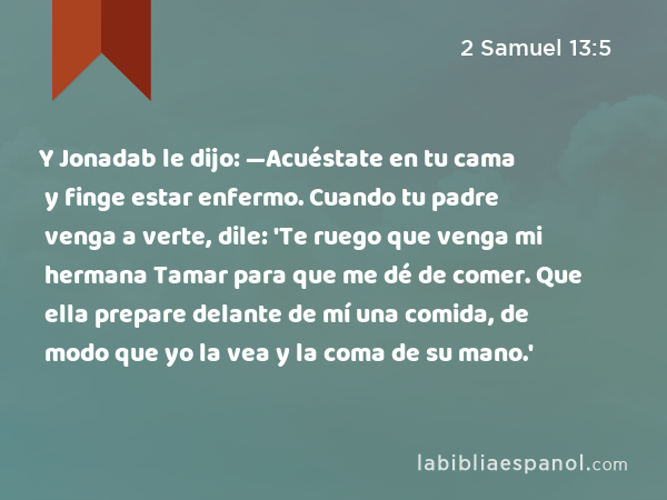 Y Jonadab le dijo: —Acuéstate en tu cama y finge estar enfermo. Cuando tu padre venga a verte, dile: 'Te ruego que venga mi hermana Tamar para que me dé de comer. Que ella prepare delante de mí una comida, de modo que yo la vea y la coma de su mano.' - 2 Samuel 13:5