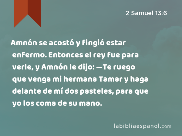 Amnón se acostó y fingió estar enfermo. Entonces el rey fue para verle, y Amnón le dijo: —Te ruego que venga mi hermana Tamar y haga delante de mí dos pasteles, para que yo los coma de su mano. - 2 Samuel 13:6