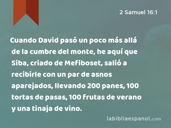 Cuando David pasó un poco más allá de la cumbre del monte, he aquí que Siba, criado de Mefiboset, salió a recibirle con un par de asnos aparejados, llevando 200 panes, 100 tortas de pasas, 100 frutas de verano y una tinaja de vino. - 2 Samuel 16:1