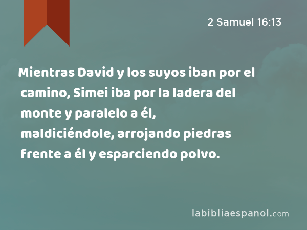 Mientras David y los suyos iban por el camino, Simei iba por la ladera del monte y paralelo a él, maldiciéndole, arrojando piedras frente a él y esparciendo polvo. - 2 Samuel 16:13