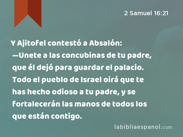 Y Ajitofel contestó a Absalón: —Unete a las concubinas de tu padre, que él dejó para guardar el palacio. Todo el pueblo de Israel oirá que te has hecho odioso a tu padre, y se fortalecerán las manos de todos los que están contigo. - 2 Samuel 16:21