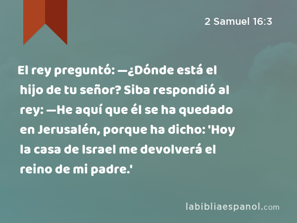 El rey preguntó: —¿Dónde está el hijo de tu señor? Siba respondió al rey: —He aquí que él se ha quedado en Jerusalén, porque ha dicho: 'Hoy la casa de Israel me devolverá el reino de mi padre.' - 2 Samuel 16:3