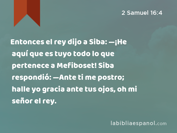 Entonces el rey dijo a Siba: —¡He aquí que es tuyo todo lo que pertenece a Mefiboset! Siba respondió: —Ante ti me postro; halle yo gracia ante tus ojos, oh mi señor el rey. - 2 Samuel 16:4