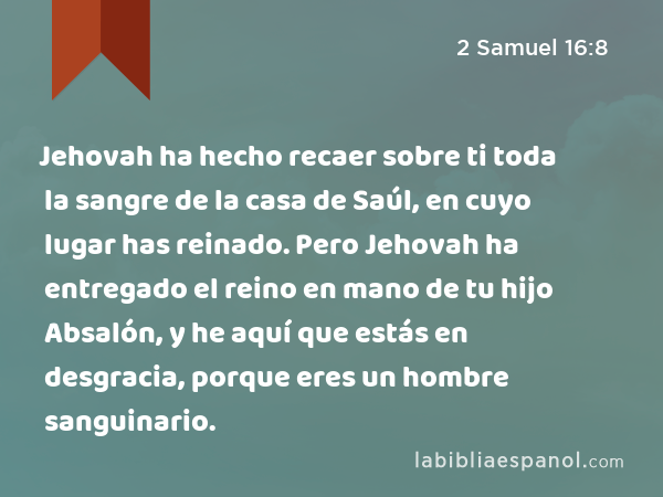 Jehovah ha hecho recaer sobre ti toda la sangre de la casa de Saúl, en cuyo lugar has reinado. Pero Jehovah ha entregado el reino en mano de tu hijo Absalón, y he aquí que estás en desgracia, porque eres un hombre sanguinario. - 2 Samuel 16:8