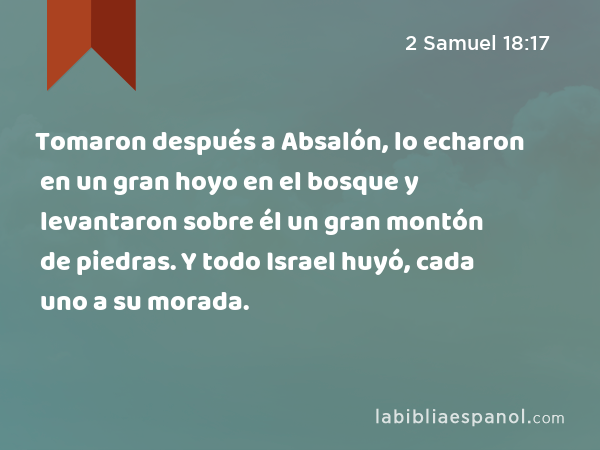 Tomaron después a Absalón, lo echaron en un gran hoyo en el bosque y levantaron sobre él un gran montón de piedras. Y todo Israel huyó, cada uno a su morada. - 2 Samuel 18:17