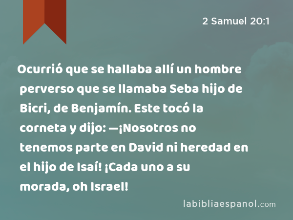 Ocurrió que se hallaba allí un hombre perverso que se llamaba Seba hijo de Bicri, de Benjamín. Este tocó la corneta y dijo: —¡Nosotros no tenemos parte en David ni heredad en el hijo de Isaí! ¡Cada uno a su morada, oh Israel! - 2 Samuel 20:1