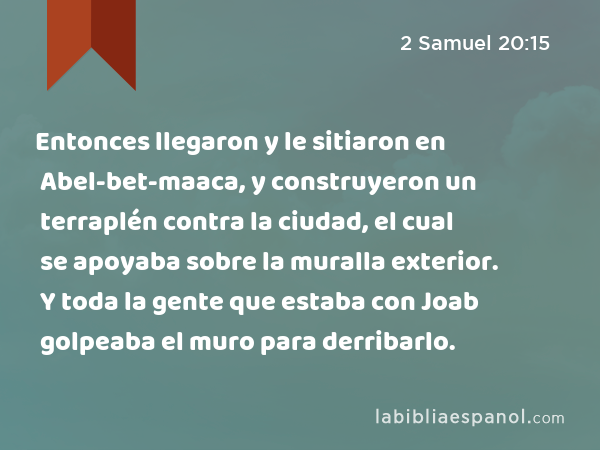 Entonces llegaron y le sitiaron en Abel-bet-maaca, y construyeron un terraplén contra la ciudad, el cual se apoyaba sobre la muralla exterior. Y toda la gente que estaba con Joab golpeaba el muro para derribarlo. - 2 Samuel 20:15